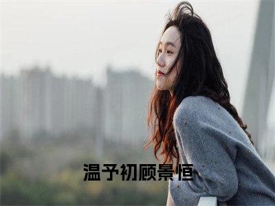 温予初顾景恒阅读无弹窗大结局_（温予初顾景恒阅读无弹窗）温予初顾景恒最新章节列表_笔趣阁（温予初顾景恒）