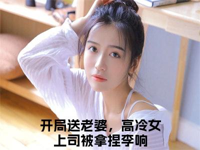 开局送老婆，高冷女上司被拿捏李响小说《开局送老婆，高冷女上司被拿捏李响》全章节阅读-开局送老婆，高冷女上司被拿捏李响精彩小说全文赏析