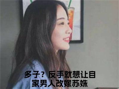 多子？反手就想让自家男人改嫁苏姝全文免费阅读-2023最火热点小说最新更新