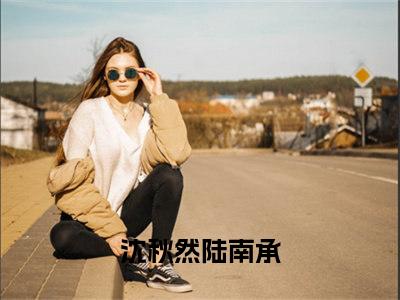 七零后妈一撒娇，铁血糙汉领证了（沈秋然陆南承精彩美文）免费阅读-小说沈秋然陆南承最后结局如何