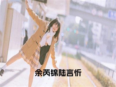 余芮锦陆言忻（余芮锦陆言忻）全文免费阅读无弹窗大结局_余芮锦陆言忻全文在线阅读