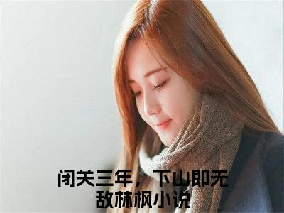 闭关三年，下山即无敌林枫免费阅读最新章节无弹窗 闭关三年，下山即无敌林枫完整版小说在线阅读