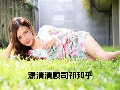 潇清清顾司祁（潇清清顾司祁）完结小说无弹窗-潇清清顾司祁全文大结局免费阅读已完结