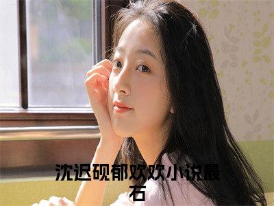 沈迟砚郁欢欢小说（沈迟砚郁欢欢）无弹窗大结局-沈迟砚郁欢欢完整版免费阅读