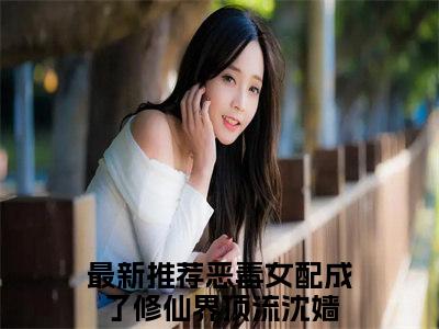 恶毒女配成了修仙界顶流沈嫱小说（已完结小说全集完整版大结局）小说全文阅读笔趣阁