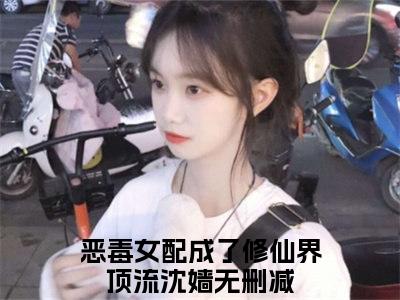 恶毒女配成了修仙界顶流沈嫱精选好书-恶毒女配成了修仙界顶流沈嫱无删减小说在线阅读（恶毒女配成了修仙界顶流沈嫱全文免费阅读）