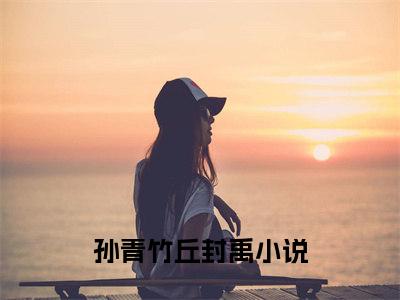 (热推新书)《孙青竹丘封禹》无弹窗大结局（孙青竹丘封禹）-抖音热推孙青竹丘封禹无弹窗阅读最新章节列表_笔趣阁