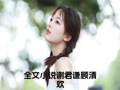 谢君谦顾清欢（谢君谦顾清欢精彩美文）免费阅读-小说谢君谦顾清欢最后结局如何