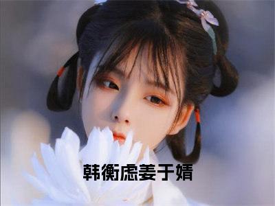 韩衡虑姜于婧（韩衡虑姜于婧）全文免费阅读大结局-韩衡虑姜于婧小说全文免费阅读最新章节列表