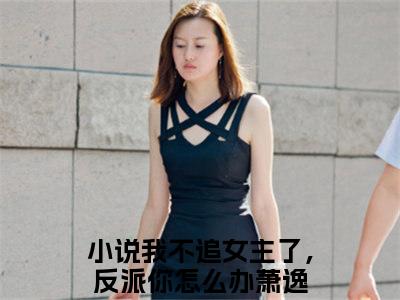 我不追女主了，反派你怎么办萧逸（我不追女主了，反派你怎么办萧逸）小说全文免费阅读无弹窗大结局_我不追女主了，反派你怎么办萧逸全文在线阅读无弹窗（我不追女主了，反派你怎么办萧逸）