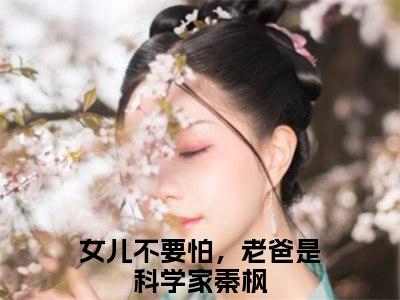 女儿不要怕，老爸是科学家秦枫（女儿不要怕，老爸是科学家秦枫小说）全文免费阅读无弹窗大结局_女儿不要怕，老爸是科学家秦枫最新章节列表笔趣阁