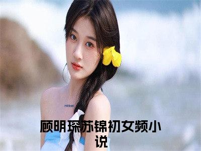 小说(顾明琛苏锦初)免费阅读-珍藏美文读物顾明琛苏锦初