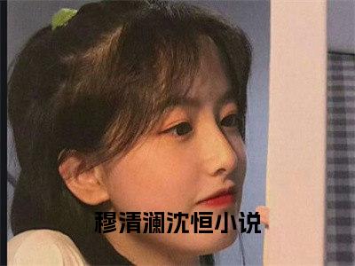 穆清澜沈恒小说免费阅读无弹窗《穆清澜沈恒》_穆清澜沈恒全文阅读