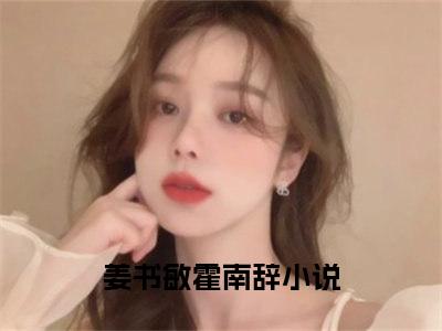 （姜书敏霍南辞）抖音姜书敏霍南辞小说阅读完结版-小说姜书敏霍南辞全文免费阅读