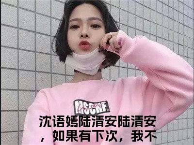 沈语嫣陆清安全文免费阅读无弹窗-（陆清安，如果有下次，我不要再选你了）沈语嫣陆清安最新章节列表在线阅读