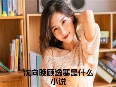 沈向晚顾逸寒（沈向晚顾逸寒）完结小说无弹窗-沈向晚顾逸寒全文大结局免费阅读已完结