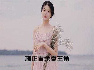 林正青余夏(林正青余夏）小说全文免费阅读无弹窗大结局_（林正青余夏）林正青余夏小说全文免费阅读最新章节列表笔趣阁（林正青余夏）