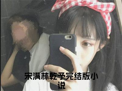 宋满林乾予（宋满林乾予）全文免费阅读无弹窗大结局_宋满林乾予在线阅读（宋满林乾予）