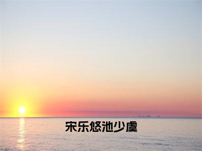 宋乐悠池少虞独家小说宋乐悠池少虞-宋乐悠池少虞无删版小说推荐