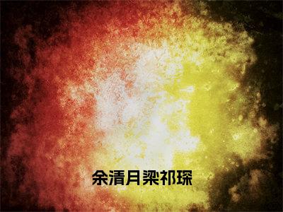 余清月梁祁琛免费阅读全文免费阅读无弹窗大结局_（余清月梁祁琛小说免费阅读）余清月梁祁琛最新章节阅读