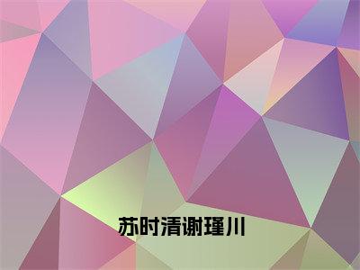 苏时清谢瑾川苏时清谢瑾川全文免费完整版，苏时清谢瑾川最新章节完整版阅读