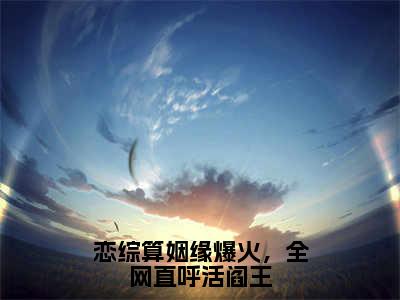 【完整版】（恋综算姻缘爆火，全网直呼活阎王小说夏漾漾）精彩小说全本资源免费阅读结局无删节_夏漾漾全章节阅读