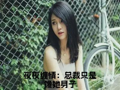 夜夜缠情：总裁只是馋她身子全文免费在线阅读_（夜夜缠情：总裁只是馋她身子免费阅读无弹窗）寒澈凌亦薇全文免费完结版阅读（夜夜缠情：总裁只是馋她身子）