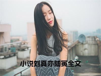 刘真亦陆寅全文免费阅读_（刘真亦陆寅免费阅读无弹窗）刘真亦陆寅最新章节列表笔趣阁（刘真亦陆寅）