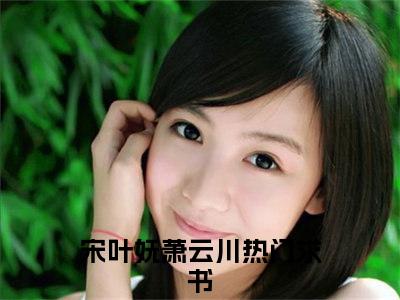 宋叶妩萧云川小说（宋叶妩萧云川）全文免费阅读无弹窗大结局_（宋叶妩萧云川）宋叶妩萧云川小说免费阅读无弹窗最新章节列表_笔趣阁（宋叶妩萧云川）