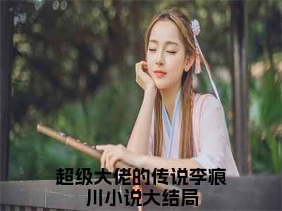 超级大佬的传说李痕川在哪免费看 超级大佬的传说李痕川结局是什么（超级大佬的传说李痕川）小说无弹窗免费阅读