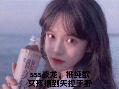 sss战龙，被纯欲女孩撩到失控于野小说在哪里可以看sss战龙，被纯欲女孩撩到失控于野在线阅读