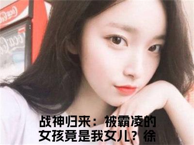 战神归来：被霸凌的女孩竟是我女儿？徐战小说（战神归来：被霸凌的女孩竟是我女儿？徐战最新全章节大结局）战神归来：被霸凌的女孩竟是我女儿？徐战全文阅读