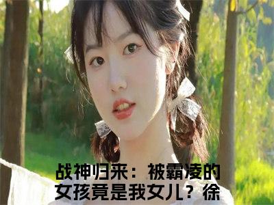 战神归来：被霸凌的女孩竟是我女儿？徐战热门小说（战神归来：被霸凌的女孩竟是我女儿？徐战）最新章节阅读-战神归来：被霸凌的女孩竟是我女儿？徐战小说最后结局如何