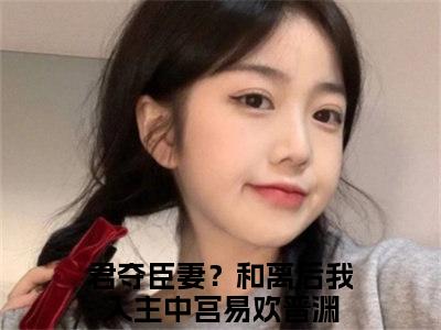 君夺臣妻？和离后我入主中宫小说全文免费阅读_（易欢晋渊）君夺臣妻？和离后我入主中宫最新章节列表笔趣阁