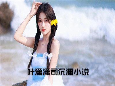 叶潇潇司沉渊（叶潇潇司沉渊）完结小说无弹窗-叶潇潇司沉渊全文大结局免费阅读已完结