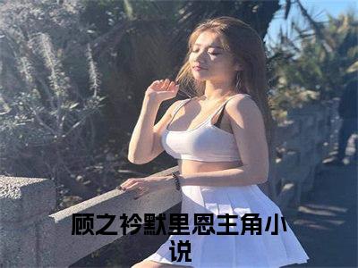 顾之衿默里恩在线阅读（顾之衿默里恩）全文免费阅读大结局_顾之衿默里恩免费最新章节列表_笔趣阁