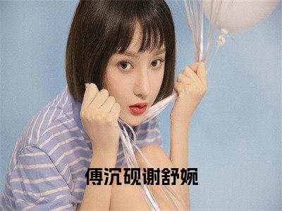 傅沉砚谢舒婉全文全文免费阅读_（傅沉砚谢舒婉免费阅读无弹窗）傅沉砚谢舒婉全文最新章节列表笔趣阁（傅沉砚谢舒婉）