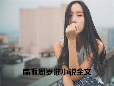 小说扁栀周岁淮全文阅读无弹窗大结局_（且以深情共此生）扁栀周岁淮最新章节列表_笔趣阁