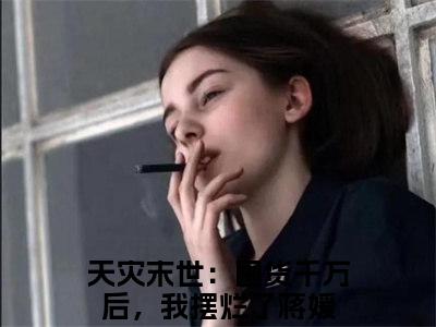 天灾末世：囤货千万后，我摆烂了蒋媛现言热文天灾末世：囤货千万后，我摆烂了蒋媛在线阅读-（天灾末世：囤货千万后，我摆烂了蒋媛）小说分享大结局天灾末世：囤货千万后，我摆烂了蒋媛