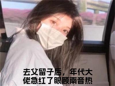 精选好书去父留子后，年代大佬急红了眼顾南音全文免费阅读大结局_去父留子后，年代大佬急红了眼顾南音（去父留子后，年代大佬急红了眼顾南音）完整版在线赏析