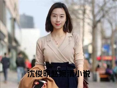 沈俊明赵婉清小说全文免费阅读无弹窗大结局_(沈俊明赵婉清)沈俊明赵婉清最新章节列表笔趣阁（沈俊明赵婉清）