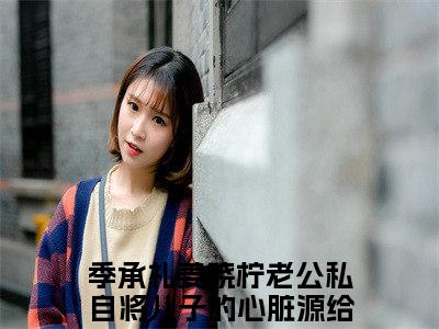 抖音高赞小说老公私自将儿子的心脏源给了白月光的女儿在线阅读季承礼姜晓柠新上现代言情小说推荐