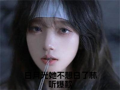 白月光她不想白了林听（白月光她不想白了林听）全章节完整版《白月光她不想白了林听》全文阅读TXT《白月光她不想白了林听》