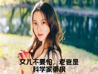 女儿不要怕，老爸是科学家秦枫（女儿不要怕，老爸是科学家秦枫全文免费阅读）完结阅读_女儿不要怕，老爸是科学家秦枫全文免费阅读免费看全文