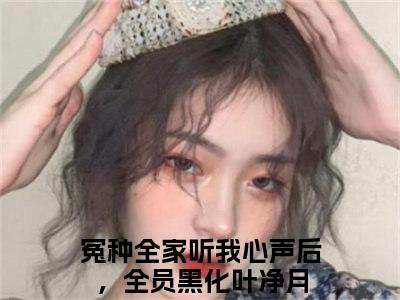 冤种全家听我心声后，全员黑化叶净月热门小说在哪免费看-小说（冤种全家听我心声后，全员黑化叶净月）完整版全文在线赏析