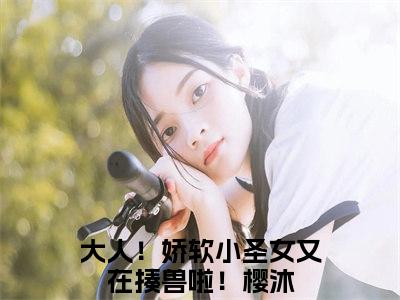 大人！娇软小圣女又在揍兽啦！樱沐（大人！娇软小圣女又在揍兽啦！樱沐）最新章节阅读-大人！娇软小圣女又在揍兽啦！樱沐无广告在线阅读