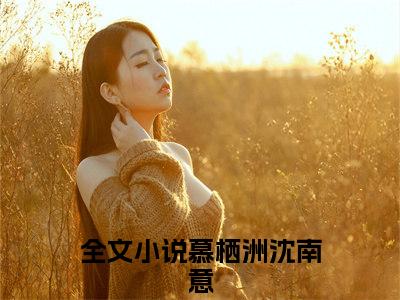 抖音热推新书慕栖洲沈南意-抖音热推慕栖洲沈南意无弹窗阅读