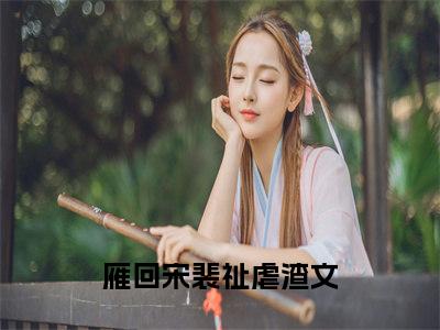 雁回宋裴祉全文+后续免费阅读_（雁回宋裴祉全文+后续免费阅读无弹窗）雁回宋裴祉最新章节列表笔趣阁（雁回宋裴祉全文+后续）