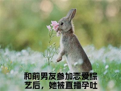 （云浅月景望舒）和前男友参加恋爱综艺后，她被直播孕吐了小说小说全文免费和前男友参加恋爱综艺后，她被直播孕吐了读最新章节列表笔趣阁（云浅月景望舒）