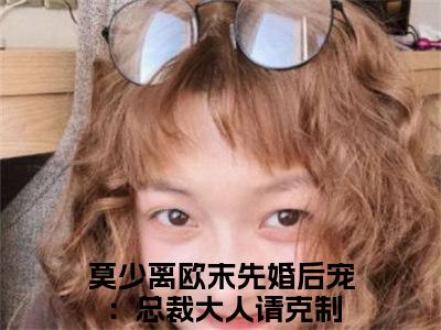 先婚后宠：总裁大人请克制（莫少离欧末）全文阅读完整版_莫少离欧末小说免费阅读大结局（先婚后宠：总裁大人请克制）